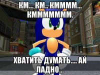 км... км.. кмммм... кммммммм. хватить думать.... ай ладно...