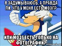 я задумываюсь, а правда ли, что у меня есть мозг? или мозг есть только на фотографии?