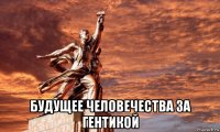  будущее человечества за гентикой