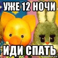 уже 12 ночи иди спать