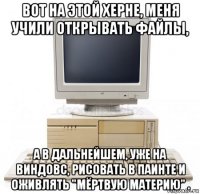 вот на этой херне, меня учили открывать файлы, а в дальнейшем, уже на виндовс, рисовать в паинте и оживлять "мёртвую материю" .