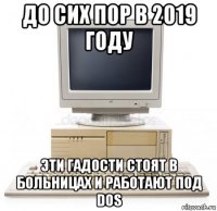 до сих пор в 2019 году эти гадости стоят в больницах и работают под dos