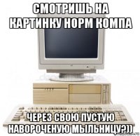 смотришь на картинку норм компа через свою пустую навороченую мыльницу?))