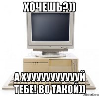 хочешь?)) а хуууууууууууй тебе! во такой))