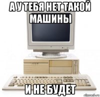 а у тебя нет такой машины и не будет