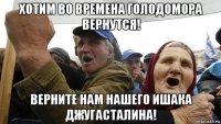 хотим во времена голодомора вернутся! верните нам нашего ишака джугасталина!