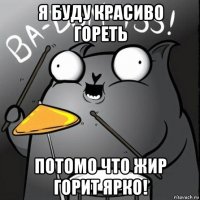 я буду красиво гореть потомо что жир горит ярко!