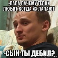 -папа пачему тёлки любят когда йх лапают -сын ты дебил?