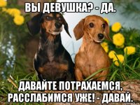 вы девушка? - да. давайте потрахаемся, расслабимся уже! - давай.
