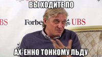 вы ходите по ах*енно тонкому льду