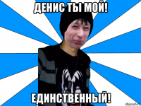 денис ты мой! единственный!