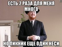 есть 2 раза для меня много но пикник еще один неси