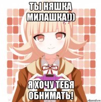 ты няшка милашка!)) я хочу тебя обнимать!