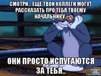 смотри... ещё твои коллеги могут рассказать про тебя твоему начальнику.. они просто,испугаются за тебя..