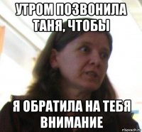 утром позвонила таня, чтобы я обратила на тебя внимание