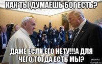 как ты думаешь бог есть? даже если его нету!!!а для чего тогда есть мы?
