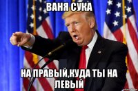 ваня сука на правый,куда ты на левый