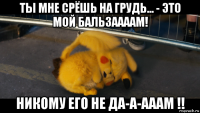 ты мне срёшь на грудь... - это мой бальзаааам! никому его не да-а-ааам !!