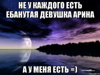 не у каждого есть ебанутая девушка арина а у меня есть =)