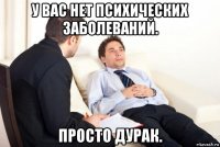 у вас нет психических заболеваний. просто дурак.