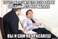 то что вы считаете всех вокруг уродами, это нормально вы и сам не красавец!