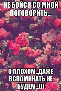 не бойся со мной поговорить... о плохом..даже вспоминать не будем..)))