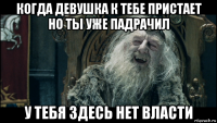 когда девушка к тебе пристает но ты уже падрачил у тебя здесь нет власти