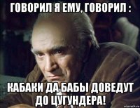 говорил я ему, говорил : кабаки да бабы доведут до цугундера!