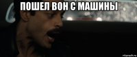 пошел вон с машины 