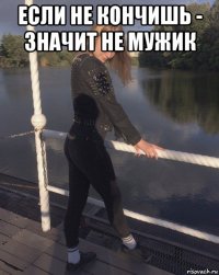 если не кончишь - значит не мужик 