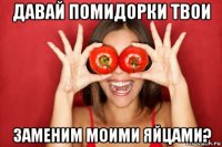 давай помидорки твои заменим моими яйцами?