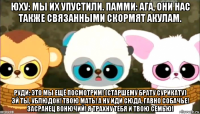 юху: мы их упустили. памми: ага, они нас также связанными скормят акулам. руди: это мы ещё посмотрим! (старшему брату сурикату) эй ты, ублюдок! твою мать! а ну иди сюда, гавно собачье! засранец вонючий! я трахну тебя и твою семью!