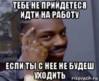 тебе не прийдетеся идти на работу если ты с нее не будеш уходить