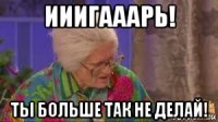 ииигааарь! ты больше так не делай!