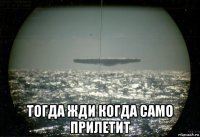  тогда жди когда само прилетит