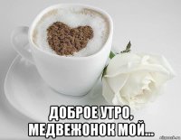  доброе утро, медвежонок мой...