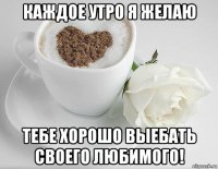 каждое утро я желаю тебе хорошо выебать своего любимого!