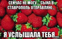 сейчас не могу.... сына в ставрополь отправляю... я услышала тебя...