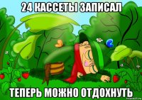 24 кассеты записал теперь можно отдохнуть