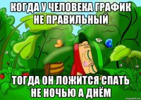 когда у человека график не правильный тогда он ложится спать не ночью а днём