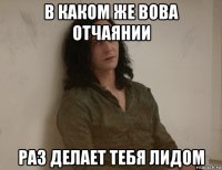 в каком же вова отчаянии раз делает тебя лидом