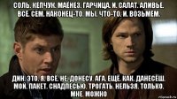 соль. кепчук. маёнез. гарчица. и. салат. аливье. всё. сем. наконец-то. мы. что-то. и. возьмём. дин. это. я. всё. не. донесу. ага. ещё. как. данесёш. мой. пакет. снадпесью. трогать. нельзя. только. мне. можно