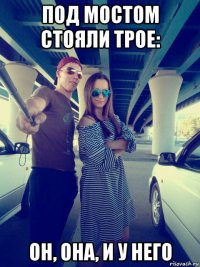 под мостом стояли трое: он, она, и у него