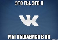 это ты, это я мы общаемся в вк