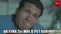  на хуйя ты мне в рот кончил!?
