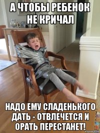 а чтобы ребенок не кричал надо ему сладенького дать - отвлечется и орать перестанет!
