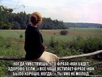  когда чувствуешь, что фраза «как будет здорово, если…» всё чаще уступает фразе «как было хорошо, когда…», ты уже не молод.