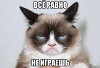 всё равно не играешь