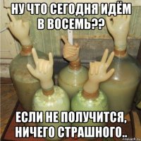 ну что сегодня идём в восемь?? если не получится, ничего страшного..