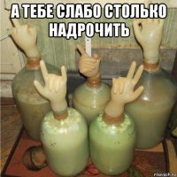 а тебе слабо столько надрочить 
